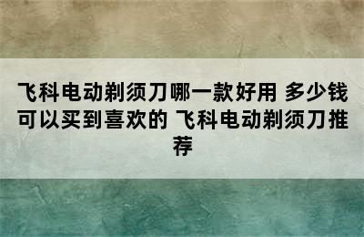 飞科电动剃须刀哪一款好用 多少钱可以买到喜欢的 飞科电动剃须刀推荐